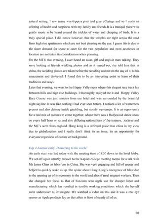   	
   	
  
	
  
	
   38	
  
natural setting. I saw many worshippers pray and give offerings and so I made an
offering of health and happiness with my family and friends.It is a tranquil place with
gentle music to be heard around the trickles of water and cherping of birds. It is a
truly special place. I did notice however, that the temples are right across the road
from high rise apartments which are not best pleasing on the eye. I guess this is due to
the sheer demand for space to cater for the vast population and even aesthetics or
location are not taken ito consideration when planning.
On the MTR that evening, I over heard an asian girl and english man talking. They
were looking at friends wedding photos and as it turned out, she told him that in
china, the wedding photos are taken before the wedding and not on the day of it, to his
amazement and dis-belief. I found this to be an interesting point to learn of their
traditions and ways.
Later that evening, we went to the Happy Vally races where this elegant race track lay
between hills and high rise buildings. I thoroughly enjoyed the it and Happy Valley
Race Course was just minutes from our hotel and was surrounded by the beautiful
night skyline. It was like nothing I had ever seen before. I noticed a lot of westerners
present and also chinese inside gambling, but mainly westerners. It is an opportunity
for a real mix of cultures to come together, where there was a Bollywood dance show
on every half hour or so, and also differing nationalities of the trainers, jockeys and
the MC’s were from england. Hong kong is a different place than china in my view
due to globalozation and I really don’t think its an issue, its an opportunity for
everyone regardless of culture or background.
Day 4 Journal entry ‘Delivering to the world’
An early start was had today with the meeting time of 8:30 down in the hotel lobby.
We set off again smartly dressed to the Kaplan college meeting rooms for a talk with
Ms Jenny Chan on labor law in China. She was very engaging and full of energy and
helped to quickly wake us up. She spoke about Hong Kong’s emergence of labor due
to the opening up of its economy to the world and also of rural migrant workers. Then
she changed her focus to that of Foxconn who apple use for cheaper labor and
manufacturing which has resulted in terrible working conditions which she herself
went undercover to investigate. We watched a video on this and it was a real eye
opener as Apple products lay on the tables in front of nearly all of us.
 