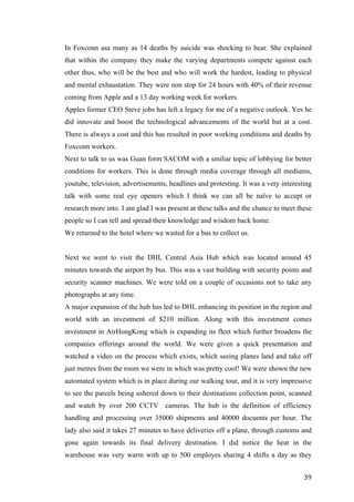   	
   	
  
	
  
	
   39	
  
In Foxconn asa many as 14 deaths by suicide was shocking to hear. She explained
that within the company they make the varying departments compete against each
other thus, who will be the best and who will work the hardest, leading to physical
and mental exhaustation. They were non stop for 24 hours with 40% of their revenue
coming from Apple and a 13 day working week for workers.
Apples former CEO Steve jobs has left a legacy for me of a negative outlook. Yes he
did innovate and boost the technological advancements of the world but at a cost.
There is always a cost and this has resulted in poor working conditions and deaths by
Foxconn workers.
Next to talk to us was Guan form SACOM with a smiliar topic of lobbying for better
conditions for workers. This is done through media coverage through all mediums,
youtube, television, advertisements, headlines and protesting. It was a very interesting
talk with some real eye openers which I think we can all be naïve to accept or
research more into. I am glad I was present at these talks and the chance to meet these
people so I can tell and spread their knowledge and wisdom back home.
We returned to the hotel where we waited for a bus to collect us.
Next we went to visit the DHL Central Asia Hub which was located around 45
minutes towards the airport by bus. This was a vast building with security points and
security scanner machines. We were told on a couple of occasions not to take any
photographs at any time.
A major expansion of the hub has led to DHL enhancing its position in the region and
world with an investment of $210 million. Along with this investment comes
investment in AirHongKong which is expanding its fleet which further broadens the
companies offerings around the world. We were given a quick presentation and
watched a video on the process which exists, which seeing planes land and take off
just metres from the room we were in which was pretty cool! We were shown the new
automated system which is in place during our walking tour, and it is very impressive
to see the parcels being ushered down to their destinations collection point, scanned
and wateh by over 200 CCTV cameras. The hub is the definition of efficiency
handling and processing over 35000 shipments and 40000 docuents per hour. The
lady also said it takes 27 minutes to have deliveries off a plane, through customs and
gone again towards its final delivery destination. I did notice the heat in the
warehouse was very warm with up to 500 employes sharing 4 shifts a day as they
 
