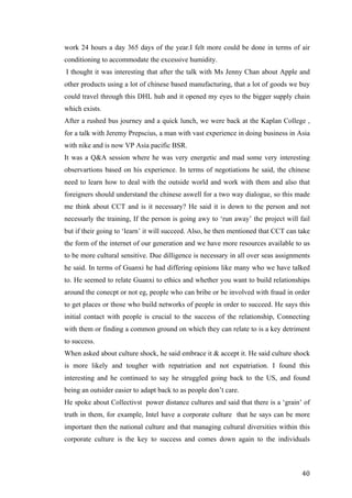   	
   	
  
	
  
	
   40	
  
work 24 hours a day 365 days of the year.I felt more could be done in terms of air
conditioning to accommodate the excessive humidity.
I thought it was interesting that after the talk with Ms Jenny Chan about Apple and
other products using a lot of chinese based manufacturing, that a lot of goods we buy
could travel through this DHL hub and it opened my eyes to the bigger supply chain
which exists.
After a rushed bus journey and a quick lunch, we were back at the Kaplan College ,
for a talk with Jeremy Prepscius, a man with vast experience in doing business in Asia
with nike and is now VP Asia pacific BSR.
It was a Q&A session where he was very energetic and mad some very interesting
observartions based on his experience. In terms of negotiations he said, the chinese
need to learn how to deal with the outside world and work with them and also that
foreigners should understand the chinese aswell for a two way dialogue, so this made
me think about CCT and is it necessary? He said it is down to the person and not
necessarly the training, If the person is going awy to ‘run away’ the project will fail
but if their going to ‘learn’ it will succeed. Also, he then mentioned that CCT can take
the form of the internet of our generation and we have more resources available to us
to be more cultural sensitive. Due dilligence is necessary in all over seas assignments
he said. In terms of Guanxi he had differing opinions like many who we have talked
to. He seemed to relate Guanxi to ethics and whether you want to build relationships
around the conecpt or not eg, people who can bribe or be involved with fraud in order
to get places or those who build networks of people in order to succeed. He says this
initial contact with people is crucial to the success of the relationship, Connecting
with them or finding a common ground on which they can relate to is a key detriment
to success.
When asked about culture shock, he said embrace it & accept it. He said culture shock
is more likely and tougher with repatriation and not expatriation. I found this
interesting and he continued to say he struggled going back to the US, and found
being an outsider easier to adapt back to as people don’t care.
He spoke about Collectivst power distance cultures and said that there is a ‘grain’ of
truth in them, for example, Intel have a corporate culture that he says can be more
important then the national culture and that managing cultural diversities within this
corporate culture is the key to success and comes down again to the individuals
 
