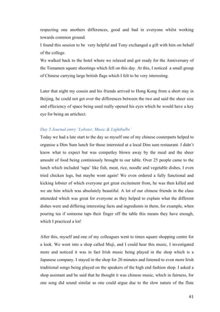   	
   	
  
	
  
	
   41	
  
respecting one anothers differences, good and bad in everyone whilst working
towards common ground.
I found this session to be very helpful and Tony exchanged a gift with him on behalf
of the college.
We walked back to the hotel where we relaxed and got ready for the Anniversary of
the Tienamen square shootings which fell on this day. At this, I noticed a small group
of Chinese carrying large british flags which I felt to be very interesting.
Later that night my cousin and his friends arrived to Hong Kong from a short stay in
Beijing, he could not get over the differences between the two and said the sheer size
and effeciency of space being used really opened his eyes which he would have a key
eye for being an artichect.
Day 5 Journal entry ‘Lobster, Music & Lightbulbs’
Today we had a late start to the day so myself one of my chinese couterparts helped to
organise a Dim Sum lunch for those interested at a local Dim sum restaurant. I didn’t
know what to expect but was competley blown away by the meal and the sheer
amouht of food being continiously brought to our table. Over 25 people came to the
lunch which included ‘tapa’ like fish, meat, rice, noodle and vegetable dishes, I even
tried chicken legs, but maybe wont again! We even ordered a fully functional and
kicking lobster of which everyone got great excitement from, he was then killed and
we ate him which was absolutely beautiful. A lot of our chinese friends in the class
atteneded which was great for everyone as they helped to explain what the different
dishes were and differing interesting facts and ingredients in them, for example, when
pouring tea if someone taps their finger off the table this means they have enough,
which I practiced a lot!
After this, myself and one of my colleagues went to times square shopping centre for
a look. We went into a shop called Muji, and I could hear this music, I investigated
more and noticed it was in fact Irish music being played in the shop which is a
Japanese company. I stayed in the shop for 20 minutes and listened to even more Irish
traditional songs being played on the speakers of the high end fashion shop. I asked a
shop assistant and he said that he thought it was chinese music, which in fairness, for
one song did sound similar as one could argue due to the slow nature of the flute
 