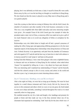   	
   	
  
	
  
	
   42	
  
playing, but it was definitely an Irish tune a I play it myself at home.We were really
blown away by this, as it was the last thing we thought we would hear in Hong Kong.
We also found out that this music is played in every Muji store in Hong Kong and is
on a generic playlist.
Later this evening we then had an evening in Delaneys bar with the Irish Consul, the
chamber of commerce and other member of the Irish business community in Asia.
This was a very insightful talk where Q&A took place and some interesting insights
were given , for example Fiona of the irish Consul gave the example of when the
president made a state visit to China, a conscious effort was made not to give a gift of
too much financial value as to avoid any allegation of bribes or corruption by the
receiver.
Relationships were also talked about at length and all had a general consensus of
making the effort, being open and appreciating differing perspectives to be the most
important aspects of developing these relationships when doing business in China and
Asia. Cultural diversity is an opportunity said paul from the chamber of Commerce
and with regard to CCT and all said the best way to learn how to deal with cultures is
to imerse yourself in it and ‘jump in’ and learn on the ground.
Getting food after Delaneys, I met a man from glasgow who owns a lightbulb factory
in shenzen and was on business in Hong Kong for the weekend, when asked about
‘Guanxi’ he responded by telling me, it was a ‘city about two hours past shenzen’.
This was interesting and I explained my understanding of ‘Guanxi’ and he basically
said that this cultural concept is alive in every society and culture in the world and
that this is just a ‘tag’ or name put on a more intersting chinese culture.
Day 6+7 Journal entry ‘Handbags, views and My own Guanxi’
After a late night on Friday, we were late at rising up on Saturday, We went for food
together in a small chinese restaurant and I had a lovely fish stir fry, however the
service in this restaurant and others which we were at was not great, the food tended
to come out in drips and drabs, something I noticed throughout the week so it is hard
especially when in a large group.
We rambled around the city for a look and bought a few handbags and presents for
people at home and then made our way to the ferry terminal where one of my
classmates had organised an outstanding ‘Junk’ boat trip for the class which was a 4
 