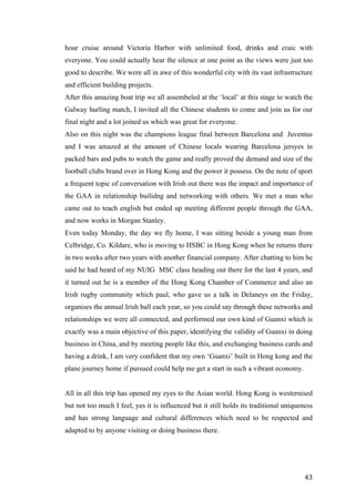   	
   	
  
	
  
	
   43	
  
hour cruise around Victoria Harbor with unlimited food, drinks and craic with
everyone. You could actually hear the silence at one point as the views were just too
good to describe. We were all in awe of this wonderful city with its vast infrastructure
and efficient building projects.
After this amazing boat trip we all assembeled at the ‘local’ at this stage to watch the
Galway hurling match, I invited all the Chinese students to come and join us for our
final night and a lot joined us which was great for everyone.
Also on this night was the champions league final between Barcelona and Juventus
and I was amazed at the amount of Chinese locals wearing Barcelona jersyes in
packed bars and pubs to watch the game and really proved the demand and size of the
football clubs brand over in Hong Kong and the power it possess. On the note of sport
a frequent topic of conversation with Irish out there was the impact and importance of
the GAA in relationship builidng and networking with others. We met a man who
came out to teach english but ended up meeting different people through the GAA,
and now works in Morgan Stanley.
Even today Monday, the day we fly home, I was sitting beside a young man from
Celbridge, Co. Kildare, who is moving to HSBC in Hong Kong when he returns there
in two weeks after two years with another financial company. After chatting to him he
said he had heard of my NUIG MSC class heading out there for the last 4 years, and
it turned out he is a member of the Hong Kong Chamber of Commerce and also an
Irish rugby community which paul, who gave us a talk in Delaneys on the Friday,
organises the annual Irish ball each year, so you could say through these networks and
relationships we were all connected, and performed our own kind of Guanxi which is
exactly was a main objective of this paper, identifying the validity of Guanxi in doing
business in China, and by meeting people like this, and exchanging business cards and
having a drink, I am very confident that my own ‘Guanxi’ built in Hong kong and the
plane journey home if pursued could help me get a start in such a vibrant economy.
All in all this trip has opened my eyes to the Asian world. Hong Kong is westernised
but not too much I feel, yes it is influenced but it still holds its traditional uniqueness
and has strong language and cultural differences which need to be respected and
adapted to by anyone visiting or doing business there.
	
  
 