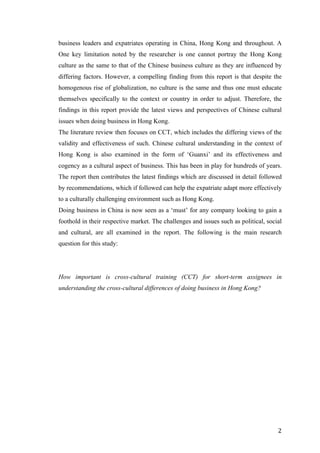   	
   	
  
	
  
	
   2	
  
business leaders and expatriates operating in China, Hong Kong and throughout. A
One key limitation noted by the researcher is one cannot portray the Hong Kong
culture as the same to that of the Chinese business culture as they are influenced by
differing factors. However, a compelling finding from this report is that despite the
homogenous rise of globalization, no culture is the same and thus one must educate
themselves specifically to the context or country in order to adjust. Therefore, the
findings in this report provide the latest views and perspectives of Chinese cultural
issues when doing business in Hong Kong.
The literature review then focuses on CCT, which includes the differing views of the
validity and effectiveness of such. Chinese cultural understanding in the context of
Hong Kong is also examined in the form of ‘Guanxi’ and its effectiveness and
cogency as a cultural aspect of business. This has been in play for hundreds of years.
The report then contributes the latest findings which are discussed in detail followed
by recommendations, which if followed can help the expatriate adapt more effectively
to a culturally challenging environment such as Hong Kong.
Doing business in China is now seen as a ‘must’ for any company looking to gain a
foothold in their respective market. The challenges and issues such as political, social
and cultural, are all examined in the report. The following is the main research
question for this study:
How important is cross-cultural training (CCT) for short-term assignees in
understanding the cross-cultural differences of doing business in Hong Kong?
	
  
	
  
	
  
	
  
	
  
	
  
	
  
	
  
	
  
	
  
	
  
	
  
	
  
	
  
	
  
 