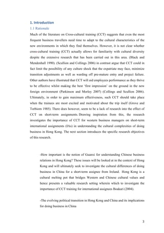   	
   	
  
	
  
	
   3	
  
1.	
  Introduction	
  
1.1 Rationale
Much of the literature on Cross-cultural training (CCT) suggests that even the most
frequent business travellers need time to adapt to the cultural characteristics of the
new environments in which they find themselves. However, it is not clear whether
cross-cultural training (CCT) actually allows for familiarity with cultural diversity
despite the extensive research that has been carried out in this area. (Black and
Mendenhall 1990). (Scullion and Collings 2006) in contrast argue that CCT could in
fact limit the possibility of any culture shock that the expatriate may face, minimize
transition adjustments as well as warding off pre-mature entry and project failure.
Other authors have illustrated that CCT will aid employees performance as they thrive
to be effective whilst making the best ‘first impression’ on the ground in the new
foreign environment (Parkinson and Morley 2007) (Collings and Scullion 2006).
Ultimately, in order to gain maximum effectiveness, such CCT should take place
when the trainees are most excited and motivated about the trip itself (Grove and
Torbiorn 1985). There does however, seem to be a lack of research into the effect of
CCT on short-term assignments. Drawing inspiration from this, the research
investigates the importance of CCT for western business managers on short-term
international assignments (IAs) in understanding the cultural complexities of doing
business in Hong Kong. The next section introduces the specific research objectives
of this research.
-How important is the notion of Guanxi for understanding Chinese business
relations in Hong Kong? These issues will be looked at in the context of Hong
Kong and will ultimately seek to investigate the cultural differences of doing
business in China for a short-term assignee from Ireland. Hong Kong is a
cultural melting pot that bridges Western and Chinese cultural values and
hence presents a valuable research setting wherein which to investigate the
importance of CCT training for international assignees Boakari (2004).
-The evolving political transition in Hong Kong and China and its implications
for doing business in China
 