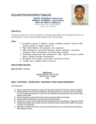 ROLANDDONBAUTISTATABALOC
EMAIL: dtabaloc@yahoo.com
MOBILE NUMBER: 0562266823
DHA ID: DHA-P-00800147
1 month notice with current employee
current salary: 5000aed
Objectives:
To apply a position as an active employee, involving responsibility and working with others as a
team member to achieve advancement and growth for the institution
Skills:
 Exceptional capacity to multitask: manage completing priorities with ease while
fostering delivery of superior patient care
 High critical thinking with emergency care experiences.
 Solid administrative and referral experience include admissions, assessment,
treatment, referral and education for a broad range of patients
 Outstanding interpersonal and communication skills; superior accuracy in patient
history, charting and other documentation.
 Recognized as an excellent care provider and patient advocate
 Versatile nurse, assigned mostly in all areas.
EMPLOYMENT RECORD:
April 25, 2014 – current
Staff Nurse
MEDICENTRES POLYCLINIC
MOTOR CITY, DUBAI
UAE
AREA: OUTPATIENT, PHLEBOTOMY, TREATMENT ROOM, MINOR EMERGENCY
Job Description:
 Proper assessment of patient’s case and vital signs before the physician takes the patient.
 Responsible for administering medication, cleaning lacerations, wound suturing, inserting
IV’s and assisting physicians in and out of the treatment room along with many other tasks
related to their field.
 Caters emergency cases along with doctors and does triage accordingly.
 Responsible for phlebotomy and storage of blood samples.
 Liaison for the clinic and the laboratory (haematology and microbiology), diagnostic centres.
 Assisting the patient with health concerns, medical records, blood tests, health insurances,
vaccines, and referrals..
 Maintains a safe environment, ensuring correct procedures are maintained in accordance
with infection control.
 