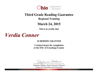 Stephanie Siddens, Senior Executive Director
Center for Curriculum and Assessment
Third Grade Reading Guarantee
Regional Training
March 24, 2015
This is to certify that
IS HEREBY GRANTED
5 contact hours for completion
at the ESC of Cuyahoga County
Verdia Conner
 