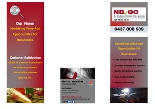 Our Vision
Identifying Value-Add
Opportunities For
Businesses
Customer Satisfaction
Quality in a service or product is
not what you put into it.
It is what the customer
gets out of it.
Identifying Value-Add
Opportunities For
Businesses:
 Lean Management Principles
 Business Management Systems
 Quality Compliance Auditing
 Work Health & Safety
 Welding TechnologyNeil B. Bennett
Principal Consultant
0437808989
Level 1, 537 Lake Road
Argenton NSW 2284
NBQContact@gmail.com
www.nbqcinspectionservices.com.au
0437 808 989
 