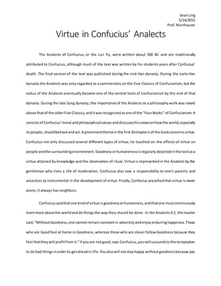 SeanLing
5/14/2015
Prof.Nienhauser
Virtue in Confucius’ Analects
The Analects of Confucius, or the Lun Yu, were written about 500 BC and are traditionally
attributed to Confucius, although much of the text was written by his students years after Confucius’
death. The final version of the text was published during the mid-Han dynasty. During the early Han
dynasty the Analects was only regarded as a commentary on the Five Classics of Confucianism, but the
status of the Analects eventually became one of the central texts of Confucianism by the end of that
dynasty. During the late Song dynasty, the importance of the Analects as a philosophywork was raised
above thatof the olderFive Classics,anditwasrecognizedasone of the "FourBooks" of Confucianism.It
consistsof Confucius’moral and philosophicalvalues anddiscusseshisviewsonhow the world,especially
itspeople,shouldbehaveandact.A prominentthemeinthe first10chaptersof the bookconcernsvirtue.
Confucius not only discussed several different types of virtue; he touched on the effects of virtue on
people andthe surroundingenvironment. Goodnessorhumanenessisregularly depicted inthe textasa
virtue attained by knowledge and the observation of ritual. Virtue is representedin the Analects by the
gentleman who lives a life of moderation. Confucius also saw a responsibility to one's parents and
ancestors as instrumental in the development of virtue. Finally, Confucius preachedthat virtue is never
alone; it always has neighbors.
Confuciussaidthatone kindof virtue isgoodnessorhumanness,andthatone mustcontinuously
learnmore aboutthe worldanddo thingsthe way they should be done. In the Analects4.2, the master
said,“WithoutGoodness,one cannot remainconstantin adversityandenjoyenduringhappiness.Those
who are Good feel at home in Goodness, whereas those who are clever follow Goodness because they
feel thattheywill profitfromit.”If youare notgood,says Confucius,youwillsuccumbtothe temptation
to do bad thingsinorderto getaheadin life.Youalsowill notstayhappy withoutgoodnessbecause you
 