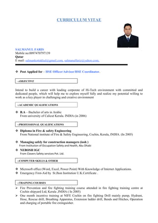 CURRICULUM VITAE
SALMANUL FARIS
Mobile no:0097470797139
Qatar
E mail: salmankottakkal@gmail.com, salmanalfariz@yahoo.com,
 Post Applied for – HSE Officer/Advisor/HSE Coordinator.
Intend to build a career with leading corporate of Hi-Tech environment with committed and
dedicated people, which will help me to explore myself fully and realize my potential willing to
work as a key player in challenging and creative environment
 B.A – Bachelor of arts in Arabic
From university of Calicut Kerala. INDIA (in 2006)
 Diploma in Fire & safety Engineering
From National institute of Fire & Safety Engineering, Cochin, Kerala, INDIA. (In 2005)
 Managing safely for construction managers (iosh )
From Institution of Occupation Safety and Health, Abu Dhabi
 NEBOSH IGC
From Clovers Safety services Pvt. Ltd.
 Microsoft office (Word, Excel, Power Point) With Knowledge of Internet Applications.
 Emergency First-Aid by St.Jhon Institution U.K.Certificate .
 Fire Prevention and fire fighting training course attended in fire fighting training centre at
Cochin shipyard Ltd, Kerala ,INDIA ( In 2005)
 One month incentive training at NIFE Cochin on fire fighting Drill mainly pump, Hydrant,
Hose, Rescue drill, Breathing Apparatus, Extension ladder drill, Bends and Hitches, Operation
and charging of portable fire extinguisher.
OBJECTIVE-:
ACADEMIC QUALIFICATIONS-:
PROFESSIONAL QUALIFICATIONS-:
COMPUTER SKILLS & OTHER-:
TRAINING COURSES-:
 