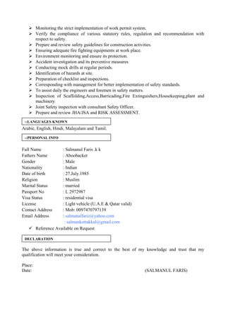  Monitoring the strict implementation of work permit system.
 Verify the compliance of various statutory rules, regulation and recommendation with
respect to safety.
 Prepare and review safety guidelines for construction activities.
 Ensuring adequate fire fighting equipments at work place.
 Environment monitoring and ensure its protection.
 Accident investigation and its preventive measures
 Conducting mock drills at regular periods.
 Identification of hazards at site.
 Preparation of checklist and inspections.
 Corresponding with management for better implementation of safety standards.
 To assist daily the engineers and foremen in safety matters.
 Inspection of Scaffolding,Access,Barricading,Fire Extinguishers,Housekeeping,plant and
machinery
 Joint Safety inspection with consultant Safety Officer.
 Prepare and review JHA/JSA and RISK ASSESSMENT.
Arabic, English, Hindi, Malayalam and Tamil.
Full Name : Salmanul Faris .k k
Fathers Name : Aboobacker
Gender : Male
Nationality : Indian
Date of birth : 27.July.1985
Religion : Muslim
Marital Status : married
Passport No : L 2972987
Visa Status : residential visa
License : Light vehicle (U.A.E & Qatar valid)
Contact Address : Mob: 0097470797139
Email Address : salmanalfariz@yahoo.com
: salmankottakkal@gmail.com
 Reference Available on Request
The above information is true and correct to the best of my knowledge and trust that my
qualification will meet your consideration.
Place:
Date: (SALMANUL FARIS)
LANGUAGES KNOWN-:
PERSONAL INFO-:
DECLARATION
 
