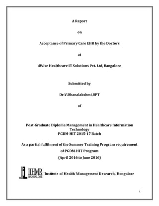 1
A Report
on
Acceptance of Primary Care EHR by the Doctors
at
dWise Healthcare IT Solutions Pvt. Ltd, Bangalore
Submitted by
Dr.V.Dhanalakshmi,BPT
of
Post-Graduate Diploma Management in Healthcare Information
Technology
PGDM-HIT 2015-17 Batch
As a partial fulfilment of the Summer Training Program requirement
of PGDM-HIT Program
(April 2016 to June 2016)
 