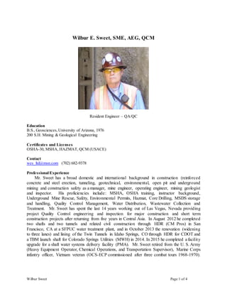 Wilbur Sweet Page 1 of 4
Wilbur E. Sweet, SME, AEG, QCM
Resident Engineer – QA/QC
Education
B.S., Geosciences, University of Arizona, 1976
200 S.H. Mining & Geological Engineering
Certificates and Licenses
OSHA-30, MSHA, HAZMAT, QCM (USACE)
Contact
wes_ltd@msn.com (702) 682-9378
Professional Experience
Mr. Sweet has a broad domestic and international background in construction (reinforced
concrete and steel erection, tunneling, geotechnical, environmental, open pit and underground
mining and construction safety as a manager, mine engineer, operating engineer, mining geologist
and inspector. His proficiencies include: MSHA, OSHA training, instructor background,
Underground Mine Rescue, Safety, Environmental Permits, Hazmat, Core Drilling, MSDS storage
and handling, Quality Control Management, Water Distribution, Wastewater Collection and
Treatment. Mr. Sweet has spent the last 14 years working out of Las Vegas, Nevada providing
project Quality Control engineering and inspection for major construction and short term
construction projects after returning from five years in Central Asia. In August 2012 he completed
two shafts and two tunnels and related civil construction through HDR (CM Pros) in San
Francisco, CA at a SFPUC water treatment plant, and in October 2013 the renovation (widening
to three lanes) and lining of the Twin Tunnels in Idaho Springs, CO through HDR for CDOT and
a TBM launch shaft for Colorado Springs Utilities (MWH) in 2014. In 2015 he completed a facility
upgrade for a shaft water systems delivery facility (PMA). Mr. Sweet retired from the U. S. Army
(Heavy Equipment Operator, Chemical Operations, and Transportation Supervisor), Marine Corps
infantry officer, Vietnam veteran (OCS-ECP commissioned after three combat tours 1968-1970).
 