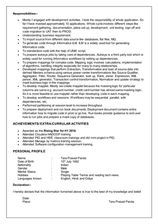 Responsibilities:-
 Mostly I engaged with development activities. I took the responsibility of whole application. So
far I have masked approximately 10 applications. Whole cycle involves different steps like
requirement gathering, documentation, plans set up, development, unit testing, sign off and
code migration to UAT then to PROD.
 Understanding business requirement.
 To import source from different data source like databases, flat files, MQ.
 To generate code through Informatica ILM. ILM is a widely used tool for generating
Informatica code.
 To standardize code with the help of UNIX script.
 To prepare autosys jobs by taking care of dependencies. Autosys is a third party tool which is
widely used for running Informatica workflows by setting up dependencies.
 To prepare mappings for complex code. Mapping logic involves calculations, implementation
of algorithms, handling integrity especially for many to many relationships.
 Developed mappings that perform Extraction, Transformation and load of source data into
derived Masters schema using various power center transformations like Source Qualifier,
Aggregator, Filter, Router, Sequence Generator, look up, Rank, Joiner, Expression, XML
parser, XML generator, Transaction control transformation, Normalizer and update strategy to
meet business logic in the mappings
 To develop mapplet. Mostly we create mapplet because the masking logic for particular
columns are same e.g. account number, credit card number has almost same masking logic.
So it is more feasible to use mapplet rather than developing code in each mapping.
 To develop workflows and sessions. Workflows may be sequential, parallel, with
dependencies, etc.
 Performed partitioning at session level to increase throughput.
 To prepare deployment and run book documents. Deployment document contains entire
information how to migrate code in prod or go live. Run books provide guidance to end user
how to run jobs and prepare a mask copy of databases.
ACHIEVEMENTS/ EXTRA-CURRULAR ACTIVITIES
 Awarded as the Rising Star for H1 2016.
 Attended Cloudera HADOOP training.
 Attended PIG and HIVE classroom trainings and did mini project in PIG.
 Attended Manage by metrics training session.
 Attended Software configuration management training.
PERSONAL PROFILE
Name : Tara Prasad Panda
Date of Birth : 10th
July 1992
Nationality : Indian
Gender : Male
Marital Status : Single
Hobbies : Playing Table Tennis and reading tech news.
Languages known : English, Hindi and Odiya
Declaration:-
I hereby declare that the information furnished above is true to the best of my knowledge and belief.
Date:
Place: Tara Prasad Panda
 