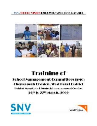 1 | P a g e
SNV/WORLD VISION EMPOWERMENT PROGRAMMES
Training of
School Management Committees (SMC)
Chepkopegh Division, West Pokot District
Held at Nasukuta Livestock Improvement Centre,
26th to 27th March, 2009
 