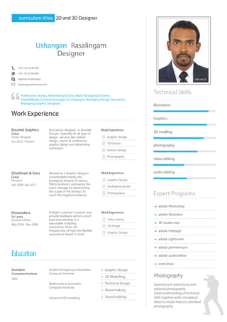 curriculum Vitae 2D and 3D Designer
Ushangan Rasalingam
Designer
+971 52 55 99 094
hushangan@hotmail.com
raghvan.hushangan
Publication Design, Advertising & Direct Mail, Packaging & Events,
Digital Media, Creative Strategies & Campaigns, Managing Design Standards,
Managing Graphic Designers
Work Experience
Koustek Graphics
Dubai
Work Experience
Senior Designer
Oct 2013 - Present
Choithram & Sons
Dubai
Designer
Dec 2008 -Sep 2013
Dreamakers
Sri Lanka
Designer/Editor
May 2006 - Nov 2008
Technical Skills
Expert Programs
illustration
Graphics
3D modling
photography
video editing
audio editing
adobe Photoshop
adobe illustrator
3D studio max
adobe Indesign
adobe Lightroom
adobe premiere pro
adobe audio editor
Graphic design
3D Design
Interior design
Photography
Graphic Design
Packaging design
Photography
Work Experience
Work Experience
Australian
Computer Institute.
2005
Graphic Designing at Australian
Computer Institute.
Multimedia at Australian
Computer Institute.
Advanced 3D modeling
Video editing
3D Image
Graphic Design
corel draw
Education
Graphic Design
3D Modelling
Technical Design
Moviemaking
Sound editing
Photography
+971 52 55 99 094
1986-09-24
As a senior designer in Koustek
Groups I typically do all type of
design services like interior
design, events & conference,
graphic design and advertising
campaigns
Worked as a Graphic designer
concentrated mainly into
packaging designs of various
FMCG products, portraying the
exact message by determining
the scope of the product to
reach the targeted audience.
Prefight customer’s artwork and
provide feedback within a short
lead-time whether it is
executable including
resolutions, fonts, etc.
Prepara-tion of high end flexible
separations based on brief
Experience in advertising and
editorial photography.
Great understading of technical
skills together with conceptual
ideas to create industry standard
photography.
 