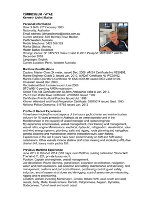 CURRICULUM - VITAE
Kenneth (John) Bailye
Personal Information
Date of Birth: 25th
February 1963
Nationality: Australian
Email address: johnandleonie@joleba.com.au
Current address: 3/92 Birchley Road Beeliar,
Perth Western Australia
Mobile telephone: 0428 556 263
Marital Status: Married
Health Status: Excellent
Driving License: No 3122723 Class C valid to 2016 Passport: M9232867 valid to
December 2018
Languages: English
Current Location: Perth, Western Australia
Maritime Qualifications
Captain, Master Class 24 meter, issued Dec. 2008, AMSA Certificate No NS39992.
Marine Engineer Grade 2, issued Jan. 2010, WADoT Certificate No WC35462.
Marine Radio Operator’s Certificate No OMC 005510 Issued 2003 Valid for life.
Coxswain issued Dec. 2003
Recreational Boat License issued June 2006
STCW95/10 pending AMSA registration.
Senior First Aid Certificate with St John Ambulance valid to Jan. 2015.
PADI Open Water Dive Certificate: 92369963 Issued 1992
Certificate of Horticultural Practice Issued Jul. 1998
Kitchen Attendant and Food Preparation Certificate: 02015014 issued Sept. 1993
National Police Clearance: 516785 issued Jan. 2012
Profile of Recent Experience
I have been involved in most aspects of the luxury yacht charter and marine tourism
industry for 16 years primarily in Australia as an owner/operator and in the
Mediterranean in the capacity of vessel manager and captain/engineer.
My experience encompasses, vessel management, crew training and management,
vessel refits, engine Maintenance, electrical, hydraulic, refrigeration, desalination, solar
and wind energy systems, plumbing, sails and rigging, route planning and navigation,
general cleaning and maintenance, marine interaction tours, sport fishing.
Experiences in the last 6 years have been predominantly on 62ft and 52ft sailing
catamarans. Other vessels include shallow draft coral viewing and snorkeling 41ft, dive
charter 54ft, luxury motor yachts 75ft.
Previous Maritime Experience
June 2012 to October 2014: (562 days, over 8500nm ) sailing catamaran “Gone With
The Wind II”, 62ft, private luxury yacht.
Position: Captain and engineer, vessel management.
Job description: Route planning, guest liaison, excursion co-ordination, navigation,
watch and helm operations, sail selection and setting, maintenance and servicing, refit
management, customs and port control liaison, purchasing control, guest safety
induction, end of season shut down and de-rigging, start of season re-commissioning,
rigging and re-provisioning.
Location: Adriatic including Montenegro, Croatia, Italian north, east, south and west
coasts, Sicily, Malta, Greek Ionians, Corinth, Peloponnese, Aegean, Cyclades,
Dodecanese, Turkish west and south coast.
 