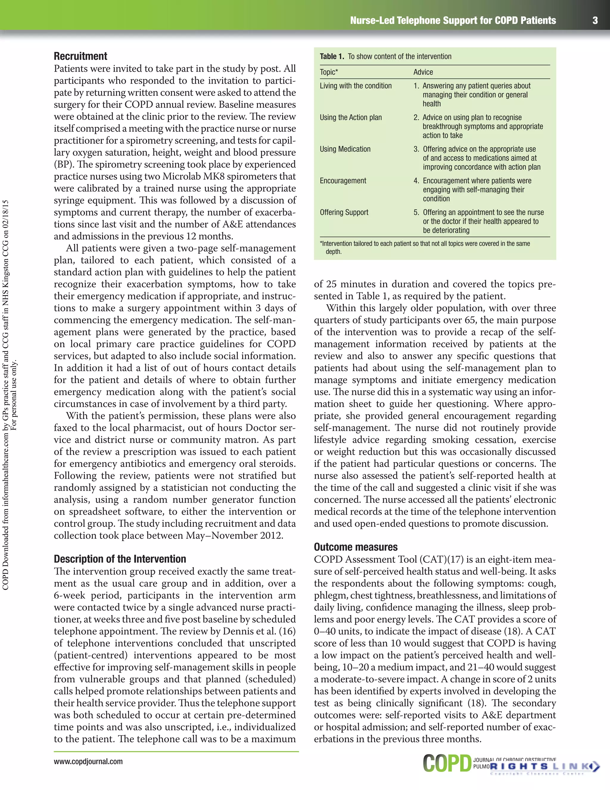Nurse-Led Telephone Support for COPD Patients 3
www.copdjournal.com
Recruitment
Patients were invited to take part in the study by post. All
participants who responded to the invitation to partici-
pate by returning written consent were asked to attend the
surgery for their COPD annual review. Baseline measures
were obtained at the clinic prior to the review. The review
itself comprised a meeting with the practice nurse or nurse
practitioner for a spirometry screening, and tests for capil-
lary oxygen saturation, height, weight and blood pressure
(BP). The spirometry screening took place by experienced
practice nurses using two Microlab MK8 spirometers that
were calibrated by a trained nurse using the appropriate
syringe equipment. This was followed by a discussion of
symptoms and current therapy, the number of exacerba-
tions since last visit and the number of A&E attendances
and admissions in the previous 12 months.
All patients were given a two-page self-management
plan, tailored to each patient, which consisted of a
standard action plan with guidelines to help the patient
recognize their exacerbation symptoms, how to take
their emergency medication if appropriate, and instruc-
tions to make a surgery appointment within 3 days of
commencing the emergency medication. The self-man-
agement plans were generated by the practice, based
on local primary care practice guidelines for COPD
services, but adapted to also include social information.
In addition it had a list of out of hours contact details
for the patient and details of where to obtain further
emergency medication along with the patient’s social
circumstances in case of involvement by a third party.
With the patient’s permission, these plans were also
faxed to the local pharmacist, out of hours Doctor ser-
vice and district nurse or community matron. As part
of the review a prescription was issued to each patient
for emergency antibiotics and emergency oral steroids.
Following the review, patients were not stratiﬁed but
randomly assigned by a statistician not conducting the
analysis, using a random number generator function
on spreadsheet software, to either the intervention or
control group. The study including recruitment and data
collection took place between May–November 2012.
Description of the Intervention
The intervention group received exactly the same treat-
ment as the usual care group and in addition, over a
6-week period, participants in the intervention arm
were contacted twice by a single advanced nurse practi-
tioner, at weeks three and ﬁve post baseline by scheduled
telephone appointment. The review by Dennis et al. (16)
of telephone interventions concluded that unscripted
(patient-centred) interventions appeared to be most
eﬀective for improving self-management skills in people
from vulnerable groups and that planned (scheduled)
calls helped promote relationships between patients and
their health service provider. Thus the telephone support
was both scheduled to occur at certain pre-determined
time points and was also unscripted, i.e., individualized
to the patient. The telephone call was to be a maximum
of 25 minutes in duration and covered the topics pre-
sented in Table 1, as required by the patient.
Within this largely older population, with over three
quarters of study participants over 65, the main purpose
of the intervention was to provide a recap of the self-
management information received by patients at the
review and also to answer any speciﬁc questions that
patients had about using the self-management plan to
manage symptoms and initiate emergency medication
use. The nurse did this in a systematic way using an infor-
mation sheet to guide her questioning. Where appro-
priate, she provided general encouragement regarding
self-management. The nurse did not routinely provide
lifestyle advice regarding smoking cessation, exercise
or weight reduction but this was occasionally discussed
if the patient had particular questions or concerns. The
nurse also assessed the patient’s self-reported health at
the time of the call and suggested a clinic visit if she was
concerned. The nurse accessed all the patients’ electronic
medical records at the time of the telephone intervention
and used open-ended questions to promote discussion.
Outcome measures
COPD Assessment Tool (CAT)(17) is an eight-item mea-
sure of self-perceived health status and well-being. It asks
the respondents about the following symptoms: cough,
phlegm, chest tightness, breathlessness, and limitations of
daily living, conﬁdence managing the illness, sleep prob-
lems and poor energy levels. The CAT provides a score of
0–40 units, to indicate the impact of disease (18). A CAT
score of less than 10 would suggest that COPD is having
a low impact on the patient’s perceived health and well-
being, 10–20 a medium impact, and 21–40 would suggest
a moderate-to-severe impact. A change in score of 2 units
has been identiﬁed by experts involved in developing the
test as being clinically signiﬁcant (18). The secondary
outcomes were: self-reported visits to A&E department
or hospital admission; and self-reported number of exac-
erbations in the previous three months.
Table 1. To show content of the intervention
Topic* Advice
Living with the condition 1. Answering any patient queries about
managing their condition or general
health
Using the Action plan 2. Advice on using plan to recognise
breakthrough symptoms and appropriate
action to take
Using Medication 3. Offering advice on the appropriate use
of and access to medications aimed at
improving concordance with action plan
Encouragement 4. Encouragement where patients were
engaging with self-managing their
condition
Offering Support 5. Offering an appointment to see the nurse
or the doctor if their health appeared to
be deteriorating
*Intervention tailored to each patient so that not all topics were covered in the same
depth.
COPDDownloadedfrominformahealthcare.combyGPspracticestaffandCCGstaffinNHSKingstonCCGon02/18/15
Forpersonaluseonly.
 