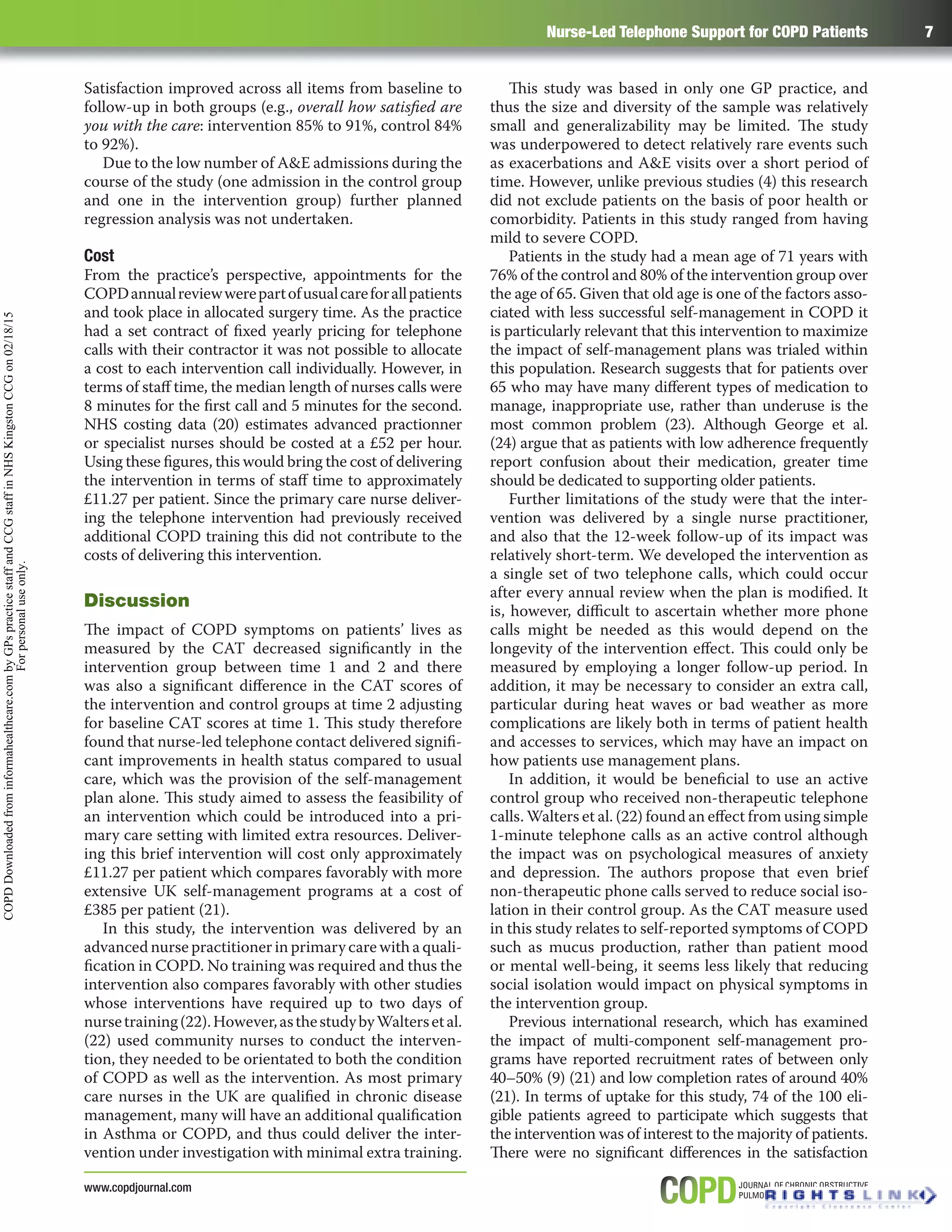 Nurse-Led Telephone Support for COPD Patients 7
www.copdjournal.com
Satisfaction improved across all items from baseline to
follow-up in both groups (e.g., overall how satisﬁed are
you with the care: intervention 85% to 91%, control 84%
to 92%).
Due to the low number of A&E admissions during the
course of the study (one admission in the control group
and one in the intervention group) further planned
regression analysis was not undertaken.
Cost
From the practice’s perspective, appointments for the
COPDannualreviewwerepartofusualcareforallpatients
and took place in allocated surgery time. As the practice
had a set contract of ﬁxed yearly pricing for telephone
calls with their contractor it was not possible to allocate
a cost to each intervention call individually. However, in
terms of staﬀ time, the median length of nurses calls were
8 minutes for the ﬁrst call and 5 minutes for the second.
NHS costing data (20) estimates advanced practionner
or specialist nurses should be costed at a £52 per hour.
Using these ﬁgures, this would bring the cost of delivering
the intervention in terms of staﬀ time to approximately
£11.27 per patient. Since the primary care nurse deliver-
ing the telephone intervention had previously received
additional COPD training this did not contribute to the
costs of delivering this intervention.
Discussion
The impact of COPD symptoms on patients’ lives as
measured by the CAT decreased signiﬁcantly in the
intervention group between time 1 and 2 and there
was also a signiﬁcant diﬀerence in the CAT scores of
the intervention and control groups at time 2 adjusting
for baseline CAT scores at time 1. This study therefore
found that nurse-led telephone contact delivered signiﬁ-
cant improvements in health status compared to usual
care, which was the provision of the self-management
plan alone. This study aimed to assess the feasibility of
an intervention which could be introduced into a pri-
mary care setting with limited extra resources. Deliver-
ing this brief intervention will cost only approximately
£11.27 per patient which compares favorably with more
extensive UK self-management programs at a cost of
£385 per patient (21).
In this study, the intervention was delivered by an
advanced nurse practitioner in primary care with a quali-
ﬁcation in COPD. No training was required and thus the
intervention also compares favorably with other studies
whose interventions have required up to two days of
nursetraining(22).However,asthestudybyWaltersetal.
(22) used community nurses to conduct the interven-
tion, they needed to be orientated to both the condition
of COPD as well as the intervention. As most primary
care nurses in the UK are qualiﬁed in chronic disease
management, many will have an additional qualiﬁcation
in Asthma or COPD, and thus could deliver the inter-
vention under investigation with minimal extra training.
This study was based in only one GP practice, and
thus the size and diversity of the sample was relatively
small and generalizability may be limited. The study
was underpowered to detect relatively rare events such
as exacerbations and A&E visits over a short period of
time. However, unlike previous studies (4) this research
did not exclude patients on the basis of poor health or
comorbidity. Patients in this study ranged from having
mild to severe COPD.
Patients in the study had a mean age of 71 years with
76% of the control and 80% of the intervention group over
the age of 65. Given that old age is one of the factors asso-
ciated with less successful self-management in COPD it
is particularly relevant that this intervention to maximize
the impact of self-management plans was trialed within
this population. Research suggests that for patients over
65 who may have many diﬀerent types of medication to
manage, inappropriate use, rather than underuse is the
most common problem (23). Although George et al.
(24) argue that as patients with low adherence frequently
report confusion about their medication, greater time
should be dedicated to supporting older patients.
Further limitations of the study were that the inter-
vention was delivered by a single nurse practitioner,
and also that the 12-week follow-up of its impact was
relatively short-term. We developed the intervention as
a single set of two telephone calls, which could occur
after every annual review when the plan is modiﬁed. It
is, however, diﬃcult to ascertain whether more phone
calls might be needed as this would depend on the
longevity of the intervention eﬀect. This could only be
measured by employing a longer follow-up period. In
addition, it may be necessary to consider an extra call,
particular during heat waves or bad weather as more
complications are likely both in terms of patient health
and accesses to services, which may have an impact on
how patients use management plans.
In addition, it would be beneﬁcial to use an active
control group who received non-therapeutic telephone
calls. Walters et al. (22) found an eﬀect from using simple
1-minute telephone calls as an active control although
the impact was on psychological measures of anxiety
and depression. The authors propose that even brief
non-therapeutic phone calls served to reduce social iso-
lation in their control group. As the CAT measure used
in this study relates to self-reported symptoms of COPD
such as mucus production, rather than patient mood
or mental well-being, it seems less likely that reducing
social isolation would impact on physical symptoms in
the intervention group.
Previous international research, which has examined
the impact of multi-component self-management pro-
grams have reported recruitment rates of between only
40–50% (9) (21) and low completion rates of around 40%
(21). In terms of uptake for this study, 74 of the 100 eli-
gible patients agreed to participate which suggests that
the intervention was of interest to the majority of patients.
There were no signiﬁcant diﬀerences in the satisfaction
COPDDownloadedfrominformahealthcare.combyGPspracticestaffandCCGstaffinNHSKingstonCCGon02/18/15
Forpersonaluseonly.
 