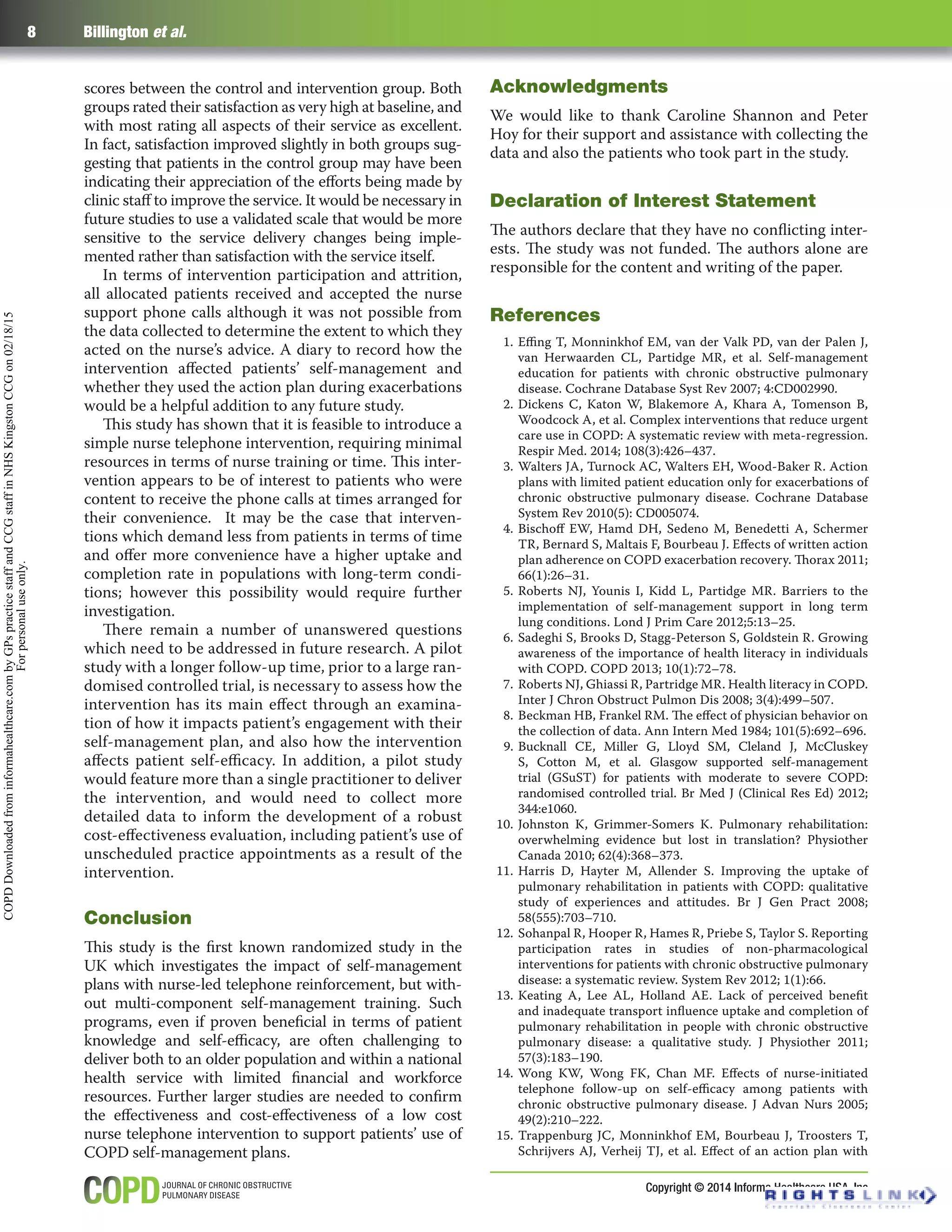 Copyright © 2014 Informa Healthcare USA, Inc
8 Billington et al.
scores between the control and intervention group. Both
groups rated their satisfaction as very high at baseline, and
with most rating all aspects of their service as excellent.
In fact, satisfaction improved slightly in both groups sug-
gesting that patients in the control group may have been
indicating their appreciation of the eﬀorts being made by
clinic staﬀ to improve the service. It would be necessary in
future studies to use a validated scale that would be more
sensitive to the service delivery changes being imple-
mented rather than satisfaction with the service itself.
In terms of intervention participation and attrition,
all allocated patients received and accepted the nurse
support phone calls although it was not possible from
the data collected to determine the extent to which they
acted on the nurse’s advice. A diary to record how the
intervention aﬀected patients’ self-management and
whether they used the action plan during exacerbations
would be a helpful addition to any future study.
This study has shown that it is feasible to introduce a
simple nurse telephone intervention, requiring minimal
resources in terms of nurse training or time. This inter-
vention appears to be of interest to patients who were
content to receive the phone calls at times arranged for
their convenience. It may be the case that interven-
tions which demand less from patients in terms of time
and oﬀer more convenience have a higher uptake and
completion rate in populations with long-term condi-
tions; however this possibility would require further
investigation.
There remain a number of unanswered questions
which need to be addressed in future research. A pilot
study with a longer follow-up time, prior to a large ran-
domised controlled trial, is necessary to assess how the
intervention has its main eﬀect through an examina-
tion of how it impacts patient’s engagement with their
self-management plan, and also how the intervention
aﬀects patient self-eﬃcacy. In addition, a pilot study
would feature more than a single practitioner to deliver
the intervention, and would need to collect more
detailed data to inform the development of a robust
cost-eﬀectiveness evaluation, including patient’s use of
unscheduled practice appointments as a result of the
intervention.
Conclusion
This study is the ﬁrst known randomized study in the
UK which investigates the impact of self-management
plans with nurse-led telephone reinforcement, but with-
out multi-component self-management training. Such
programs, even if proven beneﬁcial in terms of patient
knowledge and self-eﬃcacy, are often challenging to
deliver both to an older population and within a national
health service with limited ﬁnancial and workforce
resources. Further larger studies are needed to conﬁrm
the eﬀectiveness and cost-eﬀectiveness of a low cost
nurse telephone intervention to support patients’ use of
COPD self-management plans.
Acknowledgments
We would like to thank Caroline Shannon and Peter
Hoy for their support and assistance with collecting the
data and also the patients who took part in the study.
Declaration of Interest Statement
The authors declare that they have no conﬂicting inter-
ests. The study was not funded. The authors alone are
responsible for the content and writing of the paper.
References
1. Eﬃng T, Monninkhof EM, van der Valk PD, van der Palen J,
van Herwaarden CL, Partidge MR, et al. Self-management
education for patients with chronic obstructive pulmonary
disease. Cochrane Database Syst Rev 2007; 4:CD002990.
2. Dickens C, Katon W, Blakemore A, Khara A, Tomenson B,
Woodcock A, et al. Complex interventions that reduce urgent
care use in COPD: A systematic review with meta-regression.
Respir Med. 2014; 108(3):426–437.
3. Walters JA, Turnock AC, Walters EH, Wood-Baker R. Action
plans with limited patient education only for exacerbations of
chronic obstructive pulmonary disease. Cochrane Database
System Rev 2010(5): CD005074.
4. Bischoﬀ EW, Hamd DH, Sedeno M, Benedetti A, Schermer
TR, Bernard S, Maltais F, Bourbeau J. Eﬀects of written action
plan adherence on COPD exacerbation recovery. Thorax 2011;
66(1):26–31.
5. Roberts NJ, Younis I, Kidd L, Partidge MR. Barriers to the
implementation of self-management support in long term
lung conditions. Lond J Prim Care 2012;5:13–25.
6. Sadeghi S, Brooks D, Stagg-Peterson S, Goldstein R. Growing
awareness of the importance of health literacy in individuals
with COPD. COPD 2013; 10(1):72–78.
7. Roberts NJ, Ghiassi R, Partridge MR. Health literacy in COPD.
Inter J Chron Obstruct Pulmon Dis 2008; 3(4):499–507.
8. Beckman HB, Frankel RM. The eﬀect of physician behavior on
the collection of data. Ann Intern Med 1984; 101(5):692–696.
9. Bucknall CE, Miller G, Lloyd SM, Cleland J, McCluskey
S, Cotton M, et al. Glasgow supported self-management
trial (GSuST) for patients with moderate to severe COPD:
randomised controlled trial. Br Med J (Clinical Res Ed) 2012;
344:e1060.
10. Johnston K, Grimmer-Somers K. Pulmonary rehabilitation:
overwhelming evidence but lost in translation? Physiother
Canada 2010; 62(4):368–373.
11. Harris D, Hayter M, Allender S. Improving the uptake of
pulmonary rehabilitation in patients with COPD: qualitative
study of experiences and attitudes. Br J Gen Pract 2008;
58(555):703–710.
12. Sohanpal R, Hooper R, Hames R, Priebe S, Taylor S. Reporting
participation rates in studies of non-pharmacological
interventions for patients with chronic obstructive pulmonary
disease: a systematic review. System Rev 2012; 1(1):66.
13. Keating A, Lee AL, Holland AE. Lack of perceived beneﬁt
and inadequate transport inﬂuence uptake and completion of
pulmonary rehabilitation in people with chronic obstructive
pulmonary disease: a qualitative study. J Physiother 2011;
57(3):183–190.
14. Wong KW, Wong FK, Chan MF. Eﬀects of nurse-initiated
telephone follow-up on self-eﬃcacy among patients with
chronic obstructive pulmonary disease. J Advan Nurs 2005;
49(2):210–222.
15. Trappenburg JC, Monninkhof EM, Bourbeau J, Troosters T,
Schrijvers AJ, Verheij TJ, et al. Eﬀect of an action plan with
COPDDownloadedfrominformahealthcare.combyGPspracticestaffandCCGstaffinNHSKingstonCCGon02/18/15
Forpersonaluseonly.
 
