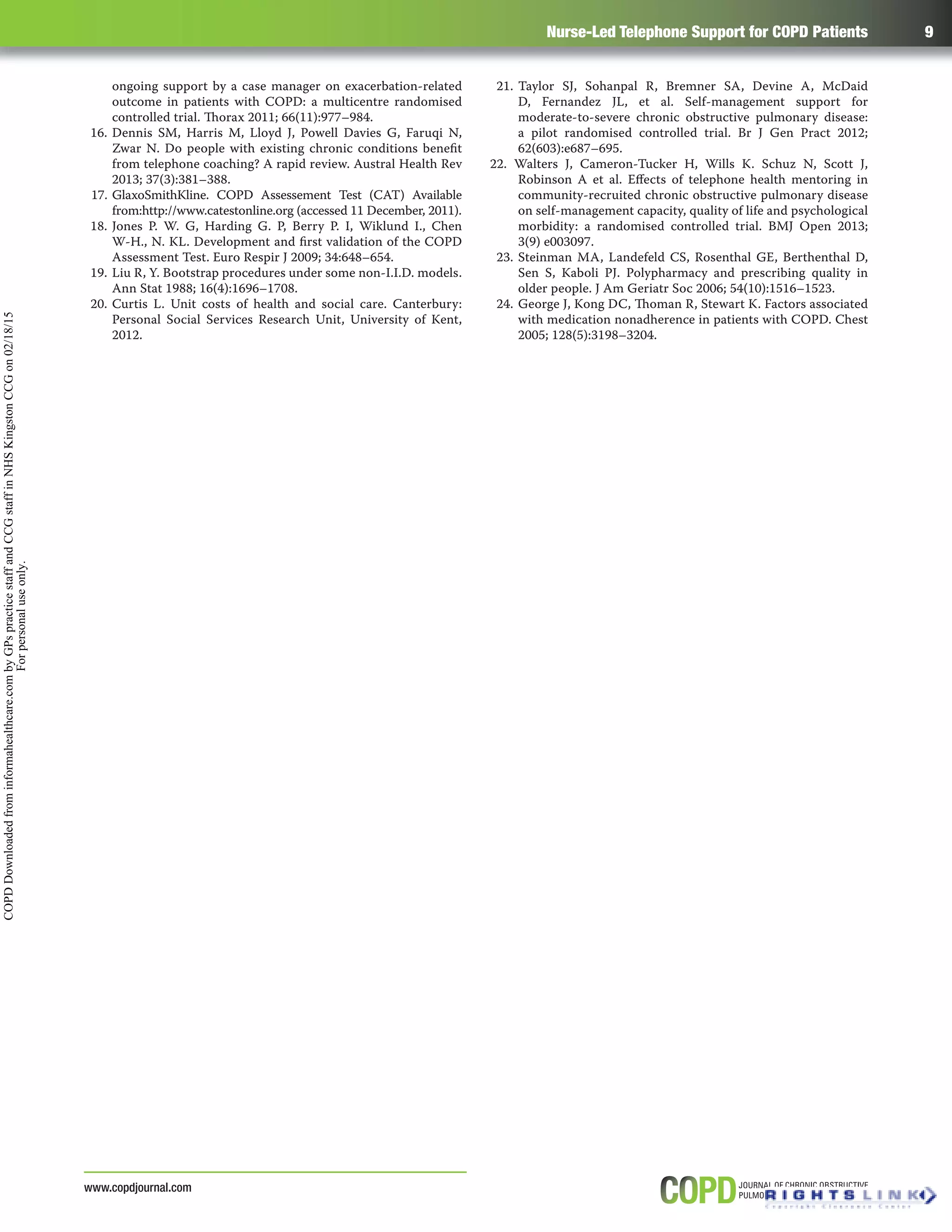 Nurse-Led Telephone Support for COPD Patients 9
www.copdjournal.com
ongoing support by a case manager on exacerbation-related
outcome in patients with COPD: a multicentre randomised
controlled trial. Thorax 2011; 66(11):977–984.
16. Dennis SM, Harris M, Lloyd J, Powell Davies G, Faruqi N,
Zwar N. Do people with existing chronic conditions beneﬁt
from telephone coaching? A rapid review. Austral Health Rev
2013; 37(3):381–388.
17. GlaxoSmithKline. COPD Assessement Test (CAT) Available
from:http://www.catestonline.org (accessed 11 December, 2011).
18. Jones P. W. G, Harding G. P, Berry P. I, Wiklund I., Chen
W-H., N. KL. Development and ﬁrst validation of the COPD
Assessment Test. Euro Respir J 2009; 34:648–654.
19. Liu R, Y. Bootstrap procedures under some non-I.I.D. models.
Ann Stat 1988; 16(4):1696–1708.
20. Curtis L. Unit costs of health and social care. Canterbury:
Personal Social Services Research Unit, University of Kent,
2012.
21. Taylor SJ, Sohanpal R, Bremner SA, Devine A, McDaid
D, Fernandez JL, et al. Self-management support for
moderate-to-severe chronic obstructive pulmonary disease:
a pilot randomised controlled trial. Br J Gen Pract 2012;
62(603):e687–695.
22. Walters J, Cameron-Tucker H, Wills K. Schuz N, Scott J,
Robinson A et al. Eﬀects of telephone health mentoring in
community-recruited chronic obstructive pulmonary disease
on self-management capacity, quality of life and psychological
morbidity: a randomised controlled trial. BMJ Open 2013;
3(9) e003097.
23. Steinman MA, Landefeld CS, Rosenthal GE, Berthenthal D,
Sen S, Kaboli PJ. Polypharmacy and prescribing quality in
older people. J Am Geriatr Soc 2006; 54(10):1516–1523.
24. George J, Kong DC, Thoman R, Stewart K. Factors associated
with medication nonadherence in patients with COPD. Chest
2005; 128(5):3198–3204.
COPDDownloadedfrominformahealthcare.combyGPspracticestaffandCCGstaffinNHSKingstonCCGon02/18/15
Forpersonaluseonly.
 