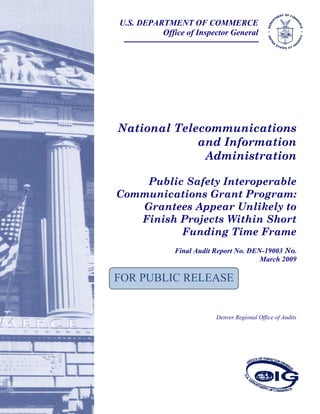National Telecommunications
and Information
Administration
Public Safety Interoperable
Communications Grant Program:
Grantees Appear Unlikely to
Finish Projects Within Short
Funding Time Frame
Final Audit Report No. DEN-19003 No.
March 2009
Denver Regional Office of Audits
U.S. DEPARTMENT OF COMMERCE
Office of Inspector General
FOR PUBLIC RELEASE
 