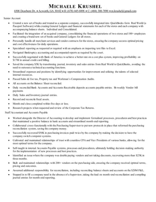 MICHAELE KRUSHEL
6508 Dearborn Dr.  Acworth, GA 30102  H: (678) 445-0498  C: (404) 308-7890  m.krushel@gmail.com
Senior Account
 Created a new set of books and treated as a separate company, successfully integrated into QuickBooks form Real World (a
Passport Software) while creating General Ledgers and financial statements for each of the stores and each company with
accompanying balance sheets. Individual and Consolidated.
 Facilitated the integration of an acquired company, consolidating the financial operations of two stores and 100+ employees
and creating a brand new set of books and General Ledgers for all stores.
 Personally handle all merchant services and vendor contracts for the stores, ensuring the company secures optimalpricing
and cost effectiveness for daily operations.
 Specialized reporting as requested or required with an emphasis on importing text files to Excel.
 Navigated Bankruptcy accounting and accompanied reports as required by the court.
 Successfully negotiated with Bank of America to achieve a better rate on a cost plus system, improving profitability on
$17M in annual credit card billing.
 Saved the company $5K by transitioning journal, inventory and sales entries from Real World to QuickBooks, avoiding the
need to outsource technical accounting functions.
 Streamlined expenses and positions by identifying opportunities for improvement and utilizing the talents of selected
internal resources.
 Passed Sales & Use tax, Property tax and Workman’s Compensation Audits.
 All accounts on the Balance Sheet reconciled.
 Daily reconciled Bank Accounts and Accounts Receivable deposits accounts payable entries. Bi-weekly Vendor bill
payments
 Daily Sales and Inventory journal entries.
 Record and reconcile fixed assets.
 Month end close completed within five days or less.
 Research projects when requested and review of the Corporate Tax Returns.
Staff Accountant and Accounts Payable
 Worked alongside the Director of Accounting to develop and implement formalized processes, procedures and best practices
that maintained a positive balance in bank accounts and streamlined month-end reporting.
 Collaborated cross-functionally with the Purchasing Supervisor to put new protocols in place that reformed the purchasing
reconciliation system, saving the company money.
 Successfully recovered $50K in purchasing invoices paid twice by the company by making the decision to have the
company switch computer systems.
 Cultivated and maintained relationships of trust with countless CPA and Vice Presidents of various banks, allowing for the
most optimal terms for the company.
 Self-taught in internal Accounts Payable systems, processes and procedures, ultimately holding decision-making authority
for the implementation of new processes and best practices.
 Identified an issue where the company was double paying vendors and not taking discounts, recovering more than $25K in
three months.
 Built and maintained relationships with 200+ vendors on the purchasing side, ensuring the company received optimal terms,
pricing and outcomes.
 Assumed additional responsibility for reconciliation, including reconciling balance sheets and accounts on the $20M P&L.
 Stepped in to fill a company need in the absence of a Supervisor, taking the lead on month-end reconciliation and compiling
journal entries for month-end reporting.
 
