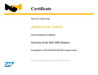Certificate
This is to confirm that
JAWAD ALAM ANSARI
has successfully completed
Overview of the SAP CRM Solution
Completed on 29/12/2016 05:48 PM Europe/London
This certificate of participation has been issued on behalf of SAP.
 
