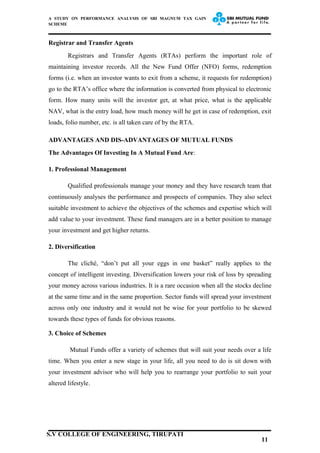 A STUDY ON PERFORMANCE ANALYSIS OF SBI MAGNUM TAX GAIN
SCHEME
Registrar and Transfer Agents
Registrars and Transfer Agents (RTAs) perform the important role of
maintaining investor records. All the New Fund Offer (NFO) forms, redemption
forms (i.e. when an investor wants to exit from a scheme, it requests for redemption)
go to the RTA’s office where the information is converted from physical to electronic
form. How many units will the investor get, at what price, what is the applicable
NAV, what is the entry load, how much money will he get in case of redemption, exit
loads, folio number, etc. is all taken care of by the RTA.
ADVANTAGES AND DIS-ADVANTAGES OF MUTUAL FUNDS
The Advantages Of Investing In A Mutual Fund Are:
1. Professional Management
Qualified professionals manage your money and they have research team that
continuously analyses the performance and prospects of companies. They also select
suitable investment to achieve the objectives of the schemes and expertise which will
add value to your investment. These fund managers are in a better position to manage
your investment and get higher returns.
2. Diversification
The cliché, “don’t put all your eggs in one basket” really applies to the
concept of intelligent investing. Diversification lowers your risk of loss by spreading
your money across various industries. It is a rare occasion when all the stocks decline
at the same time and in the same proportion. Sector funds will spread your investment
across only one industry and it would not be wise for your portfolio to be skewed
towards these types of funds for obvious reasons.
3. Choice of Schemes
Mutual Funds offer a variety of schemes that will suit your needs over a life
time. When you enter a new stage in your life, all you need to do is sit down with
your investment advisor who will help you to rearrange your portfolio to suit your
altered lifestyle.
11
S.V COLLEGE OF ENGINEERING, TIRUPATI
 