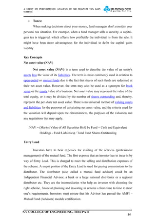 A STUDY ON PERFORMANCE ANALYSIS OF SBI MAGNUM TAX GAIN
SCHEME
• Taxes:
When making decisions about your money, fund managers don't consider your
personal tax situation. For example, when a fund manager sells a security, a capital-
gain tax is triggered, which affects how profitable the individual is from the sale. It
might have been more advantageous for the individual to defer the capital gains
liability.
Key Concepts
Net asset value (NAV)
Net asset value (NAV) is a term used to describe the value of an entity's
assets less the value of its liabilities. The term is most commonly used in relation to
open-ended or mutual funds due to the fact that shares of such funds are redeemed at
their net asset value. However, the term may also be used as a synonym for book
value or the equity value of a business. Net asset value may represent the value of the
total equity, or it may be divided by the number of shares outstanding and, thereby,
represent the per share net asset value. There is no universal method of valuing assets
and liabilities for the purposes of calculating net asset value, and the criteria used for
the valuation will depend upon the circumstances, the purposes of the valuation and
any regulations that may apply.
NAV = (Market Value of All Securities Held by Fund + Cash and Equivalent
Holdings - Fund Liabilities) / Total Fund Shares Outstanding
Entry Load
Investors have to bear expenses for availing of the services (professional
management) of the mutual fund. The first expense that an investor has to incur is by
way of Entry Load. This is charged to meet the selling and distribution expenses of
the scheme. A major portion of the Entry Load is used for paying commissions to the
distributor. The distributor (also called a mutual fund advisor) could be an
Independent Financial Advisor, a bank or a large national distributor or a regional
distributor etc. They are the intermediaries who help an investor with choosing the
right scheme, financial planning and investing in scheme s from time to time to meet
one’s requirements. Investors must ensure that his Advisor has passed the AMFI –
Mutual Fund (Advisors) module certification.
14
S.V COLLEGE OF ENGINEERING, TIRUPATI
 