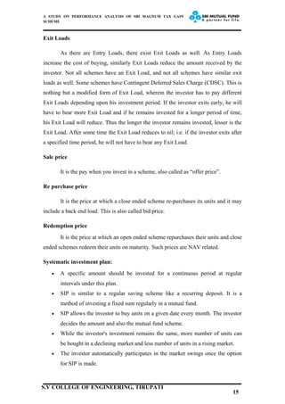 A STUDY ON PERFORMANCE ANALYSIS OF SBI MAGNUM TAX GAIN
SCHEME
Exit Loads
As there are Entry Loads, there exist Exit Loads as well. As Entry Loads
increase the cost of buying, similarly Exit Loads reduce the amount received by the
investor. Not all schemes have an Exit Load, and not all schemes have similar exit
loads as well. Some schemes have Contingent Deferred Sales Charge (CDSC). This is
nothing but a modified form of Exit Load, wherein the investor has to pay different
Exit Loads depending upon his investment period. If the investor exits early, he will
have to bear more Exit Load and if he remains invested for a longer period of time,
his Exit Load will reduce. Thus the longer the investor remains invested, lesser is the
Exit Load. After some time the Exit Load reduces to nil; i.e. if the investor exits after
a specified time period, he will not have to bear any Exit Load.
Sale price
It is the pay when you invest in a scheme, also called as “offer price”.
Re purchase price
It is the price at which a close ended scheme re-purchases its units and it may
include a back end load. This is also called bid price.
Redemption price
It is the price at which an open ended scheme repurchases their units and close
ended schemes redeem their units on maturity. Such prices are NAV related.
Systematic investment plan:
• A specific amount should be invested for a continuous period at regular
intervals under this plan.
• SIP is similar to a regular saving scheme like a recurring deposit. It is a
method of investing a fixed sum regularly in a mutual fund.
• SIP allows the investor to buy units on a given date every month. The investor
decides the amount and also the mutual fund scheme.
• While the investor's investment remains the same, more number of units can
be bought in a declining market and less number of units in a rising market.
• The investor automatically participates in the market swings once the option
for SIP is made.
15
S.V COLLEGE OF ENGINEERING, TIRUPATI
 