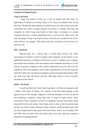 A STUDY ON PERFORMANCE ANALYSIS OF SBI MAGNUM TAX GAIN
SCHEME
Categories of Mutual Funds
Large Cap Funds
Large Cap Funds in India are a kind of mutual fund that looks for
appreciation of capital by investing mainly in the shares of companies that are big
blue chip. The big blue chip companies in which Large Cap Funds in India make their
investments have above- average potential for growth in earnings. The large cap
companies in which Large Cap Funds in India makes investments are usually
companies that have a market capitalization that is more than Rs. 1000 crores. The
main advantage of Large Cap Funds in India is that they are considered to be of low
return and low risk category. This ensures that the investments of the investors are
relatively safe.
Mid - Cap funds
Mid-cap funds are a special type of mutual fund wherein, the corpus
accumulated is invested in small or medium sized companies. In the absence of any
standardized definition or definite classification of small or medium sized company,
each mutual fund classifies small and medium sized companies according to its own
policies. In general, companies with a market capitalization up to Rs 500 crores are
regarded as small and companies with a market capitalization over Rs 500 crores but
below Rs 1,000 crores are defined as medium sized by the mutual fund industry. Mid-
cap funds bear high risk factors and thus offer high returns in case of positive
movements of the indexes.
Small - Cap Funds
A small-cap fund, like Turner Small Cap Equity, will focus on companies with
a market value below $1 billion. The volatility of the fund often depends on the
aggressiveness of the manager. Aggressive small-cap managers will buy hot growth
and technology companies, taking high risks in hopes of high rewards. More
conservative "value" managers will look for companies that have been beaten down
temporarily by the stock market. Value funds aren't as risky as the hot growth funds,
but they can still be volatile. Because of their volatility, small-cap funds require that
you have enough time to make up for short-term losses. And as we saw during 1997
and 1998, there are times when the market turns away from small-cap companies
altogether for extended periods.
16
S.V COLLEGE OF ENGINEERING, TIRUPATI
 