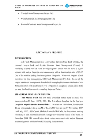 A STUDY ON PERFORMANCE ANALYSIS OF SBI MAGNUM TAX GAIN
SCHEME
• Principal Asset Management Co.pvt. ltd
• Prudential ICICI Asset Management Co.ltd
• Standard Chartered Asset Management Co. pvt. ltd
1.3COMPANY PROFILE
INTRODUCTION:
SBI Funds Management is a joint venture between State Bank of India, the
country’s largest bank and Societe Generale Asset Management (France). A
subsidiary of state bank of India, the largest public sector bank in India & a joint
venture with societe Generale asset management with a shareholding ratio of 63:37.
One of the world’s leading fund management companies. With over 20 years of rich
experience in fund management, SBI Funds Management Pvt. Ltd. Is one of the
largest investment management firms in India managing investment mandates of over
46 lakh investors with a network of over 130 points of acceptance spread across India
our vast family of investors is expanding faster and further.
SBI MUTUAL FUND –BACK GROUND:
SBI Mutual Fund, the first bank sponsored mutual fund in India, was
incorporated on 29 June, 1987 by SBI. The first scheme launched by the fund was
‘Magnum Regular Income Scheme-1987’. The Fund has 26 schemes, out of which
21 are open-ended, with an AUM of Rs. 27,431 Core as on 30th
November, 2007.
Until May 1993, SBI Capital Markets Limited (SBICAP), the investment banking
subsidiary of SBI, was the investment Manager as well as the Trustee of the Fund. In
December 2004, SBI entered into a joint venture agreement with societe Generale
asset management and transferred 37% equity shares to them.
21
S.V COLLEGE OF ENGINEERING, TIRUPATI
 