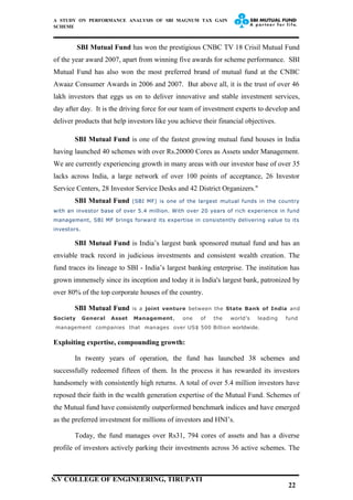 A STUDY ON PERFORMANCE ANALYSIS OF SBI MAGNUM TAX GAIN
SCHEME
SBI Mutual Fund has won the prestigious CNBC TV 18 Crisil Mutual Fund
of the year award 2007, apart from winning five awards for scheme performance. SBI
Mutual Fund has also won the most preferred brand of mutual fund at the CNBC
Awaaz Consumer Awards in 2006 and 2007. But above all, it is the trust of over 46
lakh investors that eggs us on to deliver innovative and stable investment services,
day after day. It is the driving force for our team of investment experts to develop and
deliver products that help investors like you achieve their financial objectives.
SBI Mutual Fund is one of the fastest growing mutual fund houses in India
having launched 40 schemes with over Rs.20000 Cores as Assets under Management.
We are currently experiencing growth in many areas with our investor base of over 35
lacks across India, a large network of over 100 points of acceptance, 26 Investor
Service Centers, 28 Investor Service Desks and 42 District Organizers."
SBI Mutual Fund (SBI MF) is one of the largest mutual funds in the country
with an investor base of over 5.4 million. With over 20 years of rich experience in fund
management, SBI MF brings forward its expertise in consistently delivering value to its
investors.
SBI Mutual Fund is India’s largest bank sponsored mutual fund and has an
enviable track record in judicious investments and consistent wealth creation. The
fund traces its lineage to SBI - India’s largest banking enterprise. The institution has
grown immensely since its inception and today it is India's largest bank, patronized by
over 80% of the top corporate houses of the country.
SBI Mutual Fund is a joint venture between the State Bank of India and
Society General Asset Management, one of the world’s leading fund
management companies that manages over US$ 500 Billion worldwide.
Exploiting expertise, compounding growth:
In twenty years of operation, the fund has launched 38 schemes and
successfully redeemed fifteen of them. In the process it has rewarded its investors
handsomely with consistently high returns. A total of over 5.4 million investors have
reposed their faith in the wealth generation expertise of the Mutual Fund. Schemes of
the Mutual fund have consistently outperformed benchmark indices and have emerged
as the preferred investment for millions of investors and HNI’s.
Today, the fund manages over Rs31, 794 cores of assets and has a diverse
profile of investors actively parking their investments across 36 active schemes. The
22
S.V COLLEGE OF ENGINEERING, TIRUPATI
 