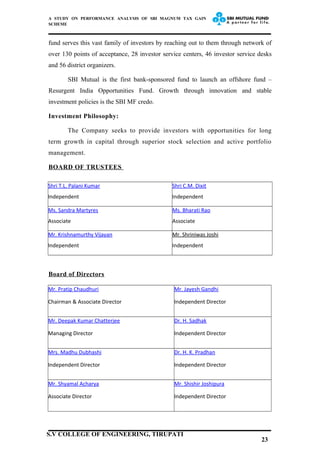 A STUDY ON PERFORMANCE ANALYSIS OF SBI MAGNUM TAX GAIN
SCHEME
fund serves this vast family of investors by reaching out to them through network of
over 130 points of acceptance, 28 investor service centers, 46 investor service desks
and 56 district organizers.
SBI Mutual is the first bank-sponsored fund to launch an offshore fund –
Resurgent India Opportunities Fund. Growth through innovation and stable
investment policies is the SBI MF credo.
Investment Philosophy:
The Company seeks to provide investors with opportunities for long
term growth in capital through superior stock selection and active portfolio
management.
BOARD OF TRUSTEES
Shri T.L. Palani Kumar
Independent
Shri C.M. Dixit
Independent
Ms. Sandra Martyres
Associate
Ms. Bharati Rao
Associate
Mr. Krishnamurthy Vijayan
Independent
Mr. Shriniwas Joshi
Independent
Board of Directors
Mr. Pratip Chaudhuri
Chairman & Associate Director
Mr. Jayesh Gandhi
Independent Director
Mr. Deepak Kumar Chatterjee
Managing Director
Dr. H. Sadhak
Independent Director
Mrs. Madhu Dubhashi
Independent Director
Dr. H. K. Pradhan
Independent Director
Mr. Shyamal Acharya
Associate Director
Mr. Shishir Joshipura
Independent Director
23
S.V COLLEGE OF ENGINEERING, TIRUPATI
 