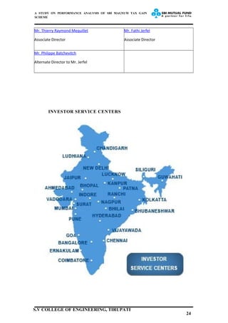 A STUDY ON PERFORMANCE ANALYSIS OF SBI MAGNUM TAX GAIN
SCHEME
Mr. Thierry Raymond Mequillet
Associate Director
Mr. Fathi Jerfel
Associate Director
Mr. Philippe Batchevitch
Alternate Director to Mr. Jerfel
INVESTOR SERVICE CENTERS
24
S.V COLLEGE OF ENGINEERING, TIRUPATI
 