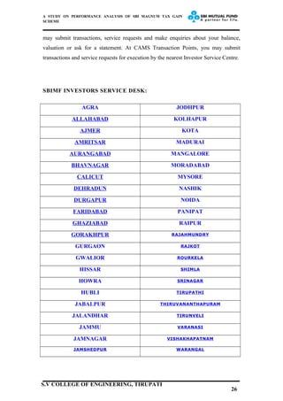 A STUDY ON PERFORMANCE ANALYSIS OF SBI MAGNUM TAX GAIN
SCHEME
may submit transactions, service requests and make enquiries about your balance,
valuation or ask for a statement. At CAMS Transaction Points, you may submit
transactions and service requests for execution by the nearest Investor Service Centre.
SBIMF INVESTORS SERVICE DESK:
AGRA JODHPUR
ALLAHABAD KOLHAPUR
AJMER KOTA
AMRITSAR MADURAI
AURANGABAD MANGALORE
BHAVNAGAR MORADABAD
CALICUT MYSORE
DEHRADUN NASHIK
DURGAPUR NOIDA
FARIDABAD PANIPAT
GHAZIABAD RAIPUR
GORAKHPUR RAJAHMUNDRY
GURGAON RAJKOT
GWALIOR ROURKELA
HISSAR SHIMLA
HOWRA SRINAGAR
HUBLI TIRUPATHI
JABALPUR THIRUVANANTHAPURAM
JALANDHAR TIRUNVELI
JAMMU VARANASI
JAMNAGAR VISHAKHAPATNAM
JAMSHEDPUR WARANGAL
26
S.V COLLEGE OF ENGINEERING, TIRUPATI
 