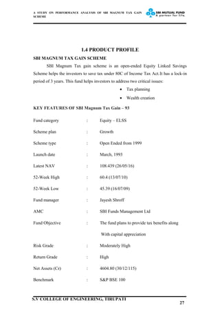 A STUDY ON PERFORMANCE ANALYSIS OF SBI MAGNUM TAX GAIN
SCHEME
1.4 PRODUCT PROFILE
SBI MAGNUM TAX GAIN SCHEME
SBI Magnum Tax gain scheme is an open-ended Equity Linked Savings
Scheme helps the investors to save tax under 80C of Income Tax Act.It has a lock-in
period of 3 years. This fund helps investors to address two critical issues:
• Tax planning
• Wealth creation
KEY FEATURES OF SBI Magnum Tax Gain – 93
Fund category : Equity – ELSS
Scheme plan : Growth
Scheme type : Open Ended from 1999
Launch date : March, 1993
Latest NAV : 108.439 (26/05/16)
52-Week High : 60.4 (13/07/10)
52-Week Low : 45.39 (16/07/09)
Fund manager : Jayesh Shroff
AMC : SBI Funds Management Ltd
Fund Objective : The fund plans to provide tax benefits along
With capital appreciation
Risk Grade : Moderately High
Return Grade : High
Net Assets (Cr) : 4604.80 (30/12/115)
Benchmark : S&P BSE 100
27
S.V COLLEGE OF ENGINEERING, TIRUPATI
 