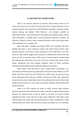 A STUDY ON PERFORMANCE ANALYSIS OF SBI MAGNUM TAX GAIN
SCHEME
2.1 REVIEW OF LITERATURE
There is an extensive collection of literature which mainly focuses on US
funds and investors but very limited work has been done on mutual funds that exist in
emerging markets .This could be due to the difficulties in portfolio evaluation of these
markets (Hwang and Satchell, 1998) Moreover , the literature available on
behavioural finance is also limited both for developed and emerging markets and not
much information is available about investor perception, preference, attitudes, and
behaviour. Whatever is able to select a mutual fund which is able to offer high returns
with acceptable risk is a complex task.
Elton and gruber, grindblatt and titman (1989) were Consistent with these
findings that there is some empirical evidence that mutual fund investors make
purchase decision on the basis of past performance at all 1990 Paterl at all 1992
.However other evidence suggests that consumers are influenced by factors other than
return and risk. A consumer report (1990) server of, mutual fund in investors found
that although past performance and level of risk were relevant like amount of sale
charge management fees fund manager reputation clarity of funds accounting
statements recommendation from a financial magazine or newsletter.
Some studies reveal that there is only a slight positive relationship or no
relationship at all between previous performance and current returns (Blake et al 1993
Bogle 1992 Brown and Goetz man 1995:beown at 1992) raised the question of why
poorly performing funds still survive Harless and Peterson (1998 ) they explain that
investors tend to choose funds based on previous performance but stick to these funds
despite their poor return in a recent study of consumers rationally and the mutual fund
purchase decision.
Capon et al 1992 explored the extent to which investors make purchase
decision inconsistent with modern finance theory .The theory suggested that purchase
decisions for financial assets should be made on the basis of investors beliefs
regarding the future return and risk of those assets. Markowitz 1959 study results
offered support the mutual fund investment decision is better considered in a multi
attribute framework where return and risk are merely two aspects of a set of attributes
28
S.V COLLEGE OF ENGINEERING, TIRUPATI
 