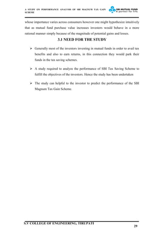 A STUDY ON PERFORMANCE ANALYSIS OF SBI MAGNUM TAX GAIN
SCHEME
whose importance varies across consumers however one might hypothesize intuitively
that as mutual fund purchase value increases investors would behave in a more
rational manner simply because of the magnitude of potential gains and losses.
3.1 NEED FOR THE STUDY
 Generally most of the investors investing in mutual funds in order to avail tax
benefits and also to earn returns, in this connection they would park their
funds in the tax saving schemes.
 A study required to analyze the performance of SBI Tax Saving Scheme to
fulfill the objectives of the investors. Hence the study has been undertaken
 The study can helpful to the investor to predict the performance of the SBI
Magnum Tax Gain Scheme.
29
S.V COLLEGE OF ENGINEERING, TIRUPATI
 