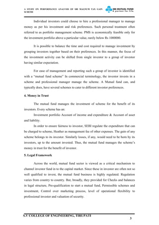 A STUDY ON PERFORMANCE ANALYSIS OF SBI MAGNUM TAX GAIN
SCHEME
Individual investors could choose to hire a professional manager to manage
money as per his investment and risk preferences. Such personal treatment often
referred to as portfolio management scheme. PMS is economically feasible only for
the investment portfolio above a particular value, rarely below Rs 1000000.
It is possible to balance the time and cost required to manage investment by
grouping investors together based on their preferences. In this manner, the focus of
the investment activity can be shifted from single investor to a group of investor
having similar expectation.
For ease of management and reporting such a group of investor is identified
with a “mutual fund scheme” In commercial terminology, the investor invests in a
scheme and professional manager manage the scheme. A Mutual fund can, and
typically does, have several schemes to cater to different investor preferences.
4. Money in Trust
The mutual fund manages the investment of scheme for the benefit of its
investors. Every scheme has an:
Investment portfolio Account of income and expenditure & Account of asset
and liability.
In order to ensure fairness to investor, SEBI regulate the expenditure that can
be charged to scheme, Heather as management fee of other expenses. The gain of any
scheme belongs to its investor. Similarly losses, if any, would need to be born by its
investors, up to the amount invested. Thus, the mutual fund manages the scheme’s
money in trust for the benefit of investor.
5. Legal Framework
Across the world, mutual fund sector is viewed as a critical mechanism to
channel investor fund in to the capital market. Since these in investor are often not so
well qualified to invest, the mutual fund business is highly regulated. Regulation
varies from country to country. But, broadly, they provided for Checks and balances
in legal structure, Pre-qualification to start a mutual fund, Permissible schemes and
investment, Control over marketing process, level of operational flexibility to
professional investor and valuation of security.
3
S.V COLLEGE OF ENGINEERING, TIRUPATI
 