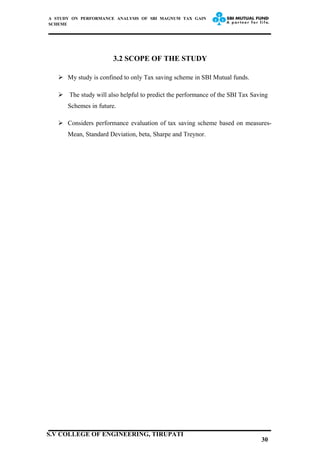 A STUDY ON PERFORMANCE ANALYSIS OF SBI MAGNUM TAX GAIN
SCHEME
3.2 SCOPE OF THE STUDY
 My study is confined to only Tax saving scheme in SBI Mutual funds.
 The study will also helpful to predict the performance of the SBI Tax Saving
Schemes in future.
 Considers performance evaluation of tax saving scheme based on measures-
Mean, Standard Deviation, beta, Sharpe and Treynor.
30
S.V COLLEGE OF ENGINEERING, TIRUPATI
 