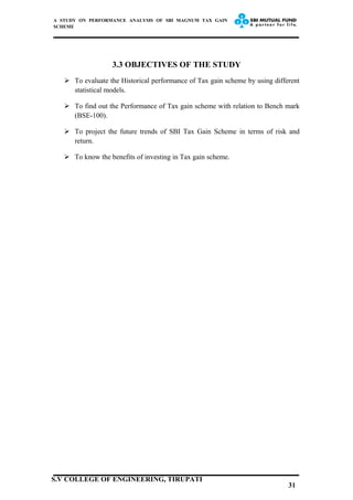 A STUDY ON PERFORMANCE ANALYSIS OF SBI MAGNUM TAX GAIN
SCHEME
3.3 OBJECTIVES OF THE STUDY
 To evaluate the Historical performance of Tax gain scheme by using different
statistical models.
 To find out the Performance of Tax gain scheme with relation to Bench mark
(BSE-100).
 To project the future trends of SBI Tax Gain Scheme in terms of risk and
return.
 To know the benefits of investing in Tax gain scheme.
31
S.V COLLEGE OF ENGINEERING, TIRUPATI
 
