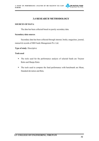 A STUDY ON PERFORMANCE ANALYSIS OF SBI MAGNUM TAX GAIN
SCHEME
3.4 RESEARCH METHODOLOGY
SOURCES OF DATA:
The data has been collected based on purely secondary data.
Secondary data sources
Secondary data has been collected through internet, books, magazines, journal,
manual & records of SBI Funds Management Pvt. Ltd.
Type of study: Descriptive
Tools used
 The tools used for the performance analysis of selected funds are Treynor
Ratio and Sharpe Ratio
 The tools used to compare the fund performance with benchmark are Mean,
Standard deviation and Beta.
32
S.V COLLEGE OF ENGINEERING, TIRUPATI
 