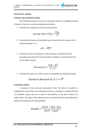 A STUDY ON PERFORMANCE ANALYSIS OF SBI MAGNUM TAX GAIN
SCHEME
FINANCIAL TOOLS
Variance and standard deviation
The following steps are involved in calculating variance or standard deviation
of returns of assets or securities using historical returns:
 Calculate the average rate of return using equation
 Calculate the deviation of individual rates of return from the average rate of
return and square it. i.e.,
 Calculate the sum of the squares of the deviations as determined in the
preceding step and divide it by the number of periods ( or observations) less
one to obtain variance
 Calculate the square root of the variance to determine the standard deviation
Calculation of Beta
A measure of risk commonly advocated is beta. The beta of a portfolio is
computed the way the beta of an individual security is computed, to calculate the beta
of a portfolio, regress the rate or return of the portfolio on the rate of return of a
market index. The slope of this regression line is the portfolio beta. Remember that is
reflects the systematic risk of the portfolio.
33
S.V COLLEGE OF ENGINEERING, TIRUPATI
 