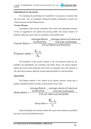 A STUDY ON PERFORMANCE ANALYSIS OF SBI MAGNUM TAX GAIN
SCHEME
PERFORMANCE MEASURE
For evaluating the performance of a portfolio it is necessary to consider both
risk and return. The two popularly employed portfolio performance measure are
Treynor measure and the Sharpe measure
Treynor Measure
According to Jack Treynor, systematic risk or beta is the appropriate measure
of risk, as suggested by the capital asset pricing model. The treynor measure of
portfolio relates the excess return on a portfolio to the portfolio beta.
The numerator of the treynor measure is the risk premium earned by the
portfolio; the denominator, the systematic risk (beta). Hence, the treynor measure
reflects the excess return earned per unit of risk. As systematic risk is the measure of
risk, the treynor measure implicitly assumes that the portfolio is well diversified.
Sharpe Ratio
The Sharpe measure is the similar to the treynor measure except that it
employs standard deviation, not beta, as the measure of risk. Thus,
Hence the Sharpe ratio measure reflects the excess return earned on a portfolio
per unit of total risk (standard deviation).
34
S.V COLLEGE OF ENGINEERING, TIRUPATI
 