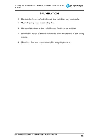 A STUDY ON PERFORMANCE ANALYSIS OF SBI MAGNUM TAX GAIN
SCHEME
3.5 LIMITATIONS
 The study has been confined to limited time period i.e., May month only.
 My study purely based on secondary data.
 The study is confined to data available from fact sheets and websites.
 There is less period of time to analyze the future performance of Tax saving
scheme.
 Micro level data have been considered for analyzing the facts.
35
S.V COLLEGE OF ENGINEERING, TIRUPATI
 
