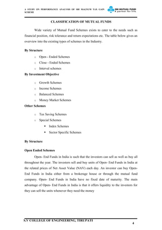 A STUDY ON PERFORMANCE ANALYSIS OF SBI MAGNUM TAX GAIN
SCHEME
CLASSIFICATION OF MUTUAL FUNDS
Wide variety of Mutual Fund Schemes exists to cater to the needs such as
financial position, risk tolerance and return expectations etc. The table below gives an
overview into the existing types of schemes in the Industry.
By Structure
o Open - Ended Schemes
o Close - Ended Schemes
o Interval schemes
By Investment Objective
o Growth Schemes
o Income Schemes
o Balanced Schemes
o Money Market Schemes
Other Schemes
o Tax Saving Schemes
o Special Schemes
 Index Schemes
 Sector Specific Schemes
By Structure
Open Ended Schemes
Open- End Funds in India is such that the investors can sell as well as buy all
throughout the year. The investors sell and buy units of Open- End Funds in India at
the related prices of Net Asset Value (NAV) each day. An investor can buy Open-
End Funds in India either from a brokerage house or through the mutual fund
company. Open- End Funds in India have no fixed date of maturity. The main
advantage of Open- End Funds in India is that it offers liquidity to the investors for
they can sell the units whenever they need the money
4
S.V COLLEGE OF ENGINEERING, TIRUPATI
 