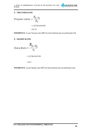 A STUDY ON PERFORMANCE ANALYSIS OF SBI MAGNUM TAX GAIN
SCHEME
1. TREYNOR RATIO
= (-32.96-0.6)/0.80
=-42.19
INFERENCE: As per Treynor ratio SBI Tax Gain Scheme has not performed well.
2. SHARPE RATIO
= (-32.96-0.6)/5.08
=-6.61
INFERENCE: As per Sharpe ratio SBI Tax Gain Scheme has not performed well.
48
S.V COLLEGE OF ENGINEERING, TIRUPATI
 