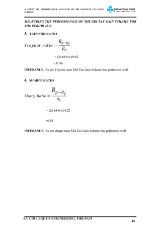 A STUDY ON PERFORMANCE ANALYSIS OF SBI MAGNUM TAX GAIN
SCHEME
MEASURING THE PERFORMANCE OF THE SBI TAX GAIN SCHEME FOR
THE PERIOD 2012
3. TREYNOR RATIO
= (26.68-0.6)/0.82
=31.96
INFERENCE: As per Treynor ratio SBI Tax Gain Scheme has performed well.
4. SHARPE RATIO
= (26.68-0.6)/4.22
=6.18
INFERENCE: As per sharpe ratio SBI Tax Gain Scheme has performed well.
49
S.V COLLEGE OF ENGINEERING, TIRUPATI
 