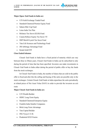 A STUDY ON PERFORMANCE ANALYSIS OF SBI MAGNUM TAX GAIN
SCHEME
Major Open- End Funds in India are:
• UTI Gold Exchange Traded Fund
• Standard Chartered Premier Equity Fund
• Sahara Mid- Cap Fund
• Lotus India Tax Plan
• Reliance Tax Saver (ELSS) Fund
• Canara Robeco Equity Tax Saver- 93
• DSP Merrill Lynch Tax Saver Fund
• Tata Life Sciences and Technology Fund
• JM Arbitrage Advantage Fund
• Kotak Gold ETF
Close Ended Schemes
Closed- End Funds in India have a fixed period of maturity which can vary
between three to fifteen years. Closed- End Funds in India can be subscribed to only
during the period of time that has been specified. Investors can make investments in
Closed- End Funds in India either during the period of public offer or buy the funds
from the stock exchanges.
In Closed- End Funds in India, the number of shares that are sold in the public
offer is fixed and after this the selling and buying of the units are possible only in the
stock exchanges. Certain Closed- End Funds in India repurchase the units periodically
at related prices of Net Asset Value (NAV) in order to provide the investors an exit
route
Major Closed- End Funds in India are:
• UTI Wealth Builder
• HDFC Long-Term Equity
• Standard Chartered Enterprise Equity
• Franklin India Smaller Companies
• Birla Long-Term Advantage
• Tata Capital Builder
• ING Vysya C.U.B.
• Prudential ICICI Fusion
5
S.V COLLEGE OF ENGINEERING, TIRUPATI
 